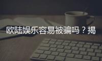 欧陆娱乐容易被骗吗？揭秘平台真相与防骗技巧