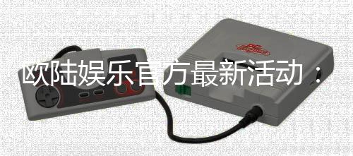 欧陆娱乐官方最新活动：独家优惠与豪华礼包限时放送