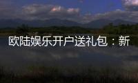 欧陆娱乐开户送礼包：新会员专享豪礼首存即赠8888元彩金