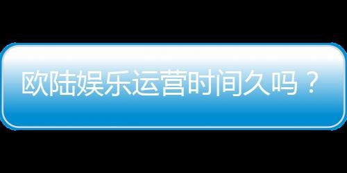 欧陆娱乐运营时间久吗?资深玩家解析平台历史与稳定性