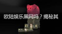 欧陆娱乐黑网吗？揭秘其真伪与玩家安全攻略