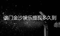 澳门金沙娱乐提现多久到账？到账时间及流程详解