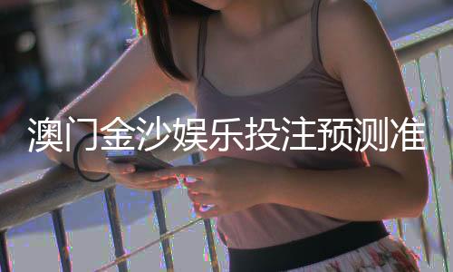 澳门金沙娱乐投注预测准吗？资深玩家揭秘真实命中率与技巧