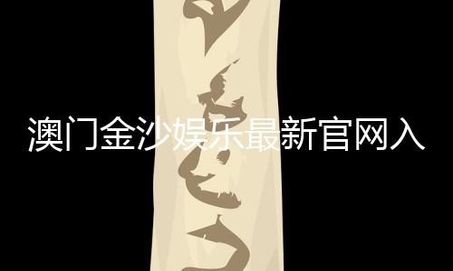 澳门金沙娱乐最新官网入口：畅享高端博彩体验与优惠活动