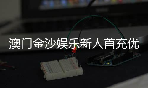 澳门金沙娱乐新人首充优惠:注册即享高额返利与专属礼包