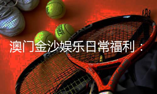 澳门金沙娱乐日常福利:揭秘会员专属优惠与惊喜礼遇