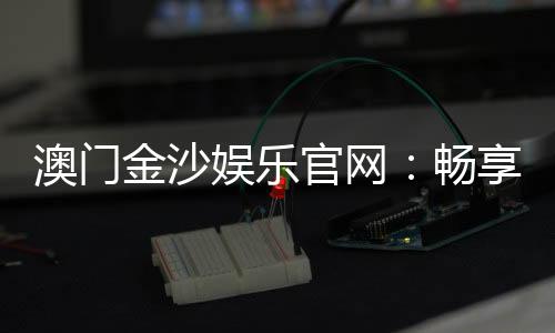 澳门金沙娱乐官网：畅享奢华博彩体验与顶级娱乐盛宴