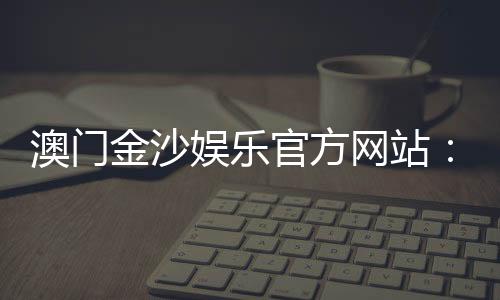 澳门金沙娱乐官方网站:畅享奢华博彩体验与独家优惠