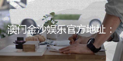 澳门金沙娱乐官方地址：畅游澳门顶级娱乐场的终极指南