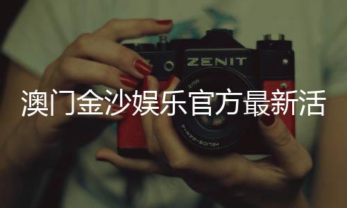 澳门金沙娱乐官方最新活动:独家优惠与豪华礼遇等你来享