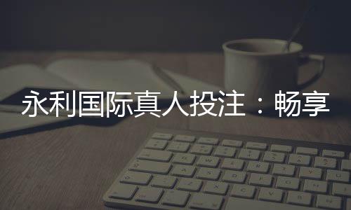 永利国际真人投注：畅享顶级娱乐乐趣
