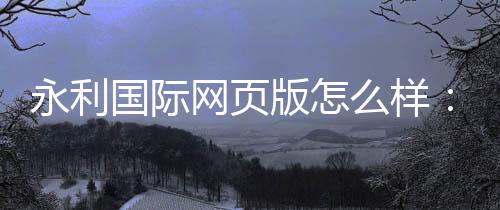永利国际网页版怎么样:奢华体验尽在指尖