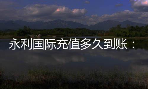永利国际充值多久到账：充值速度超乎想象
