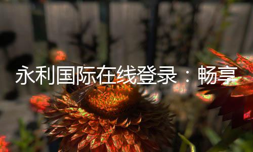 永利国际在线登录:畅享顶级棋牌娱乐投注和电子游艺乐趣