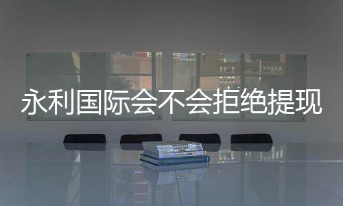 永利国际会不会拒绝提现:玩家真实经历揭秘