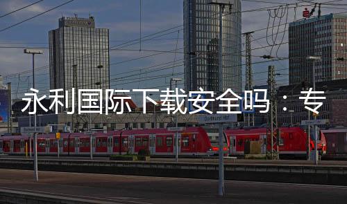 永利国际下载安全吗:专业评测揭秘