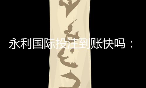 永利国际投注到账快吗:值得信赖的投注平台