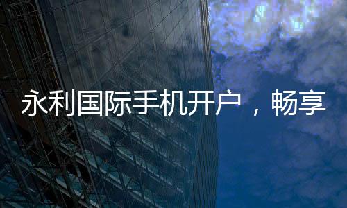 永利国际手机开户，畅享线上娱乐新时代