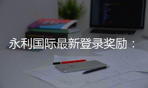 永利国际最新登录奖励:独家福利大揭秘