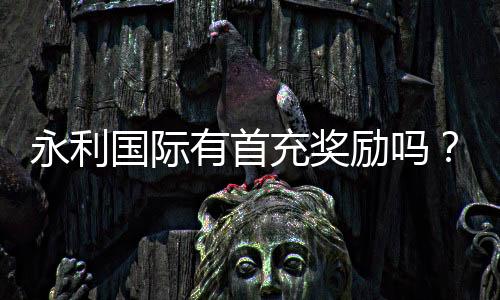 永利国际有首充奖励吗？领取攻略揭秘