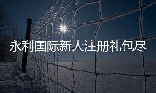 永利国际新人注册礼包尽享激情游戏乐趣！