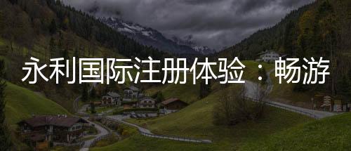 永利国际注册体验:畅游娱乐新天地