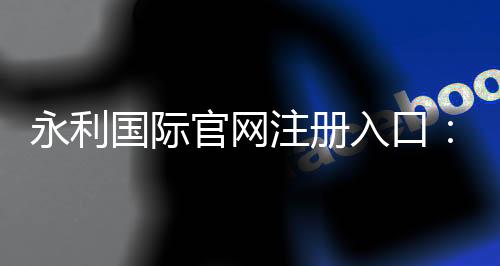 永利国际官网注册入口：玩家必知的注册方式