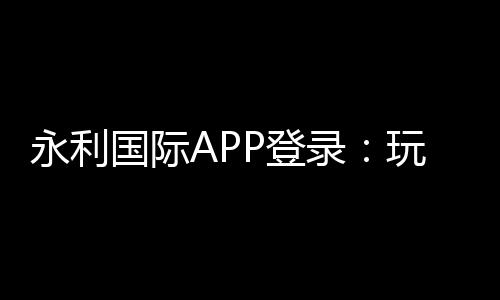 永利国际APP登录:玩家必知的乐趣所在