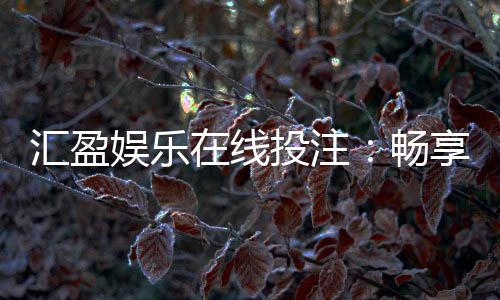 汇盈娱乐在线投注:畅享真人娱乐与电子游艺的双重盛宴