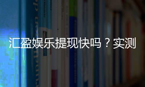 汇盈娱乐提现快吗?实测到账速度与提现技巧分享