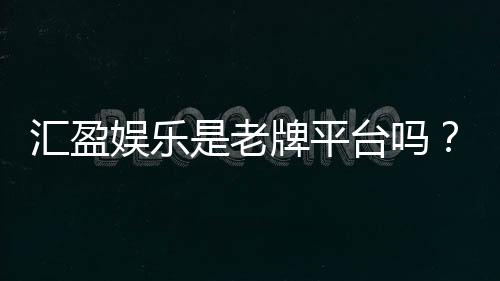 汇盈娱乐是老牌平台吗?资深玩家揭秘其历史与信誉