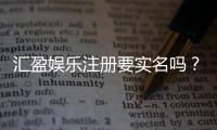 汇盈娱乐注册要实名吗？实名认证流程及注意事项详解