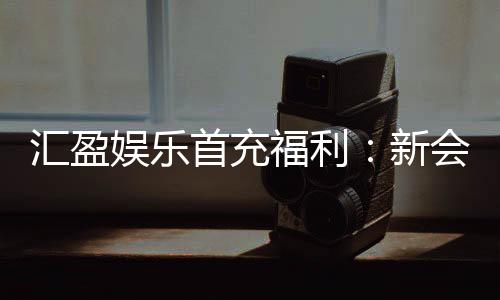 汇盈娱乐首充福利:新会员专享高额返利与独家礼包
