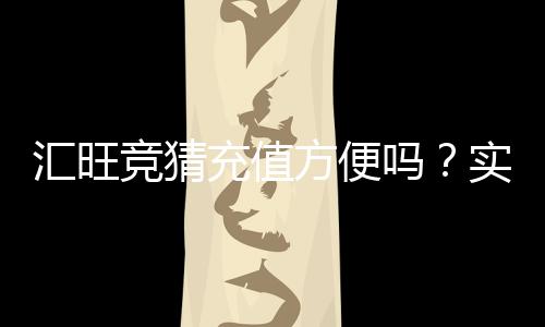 汇旺竞猜充值方便吗?实测快速到账与操作指南