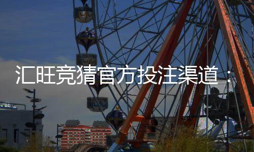 汇旺竞猜官方投注渠道：安全可靠的娱乐投注首选平台