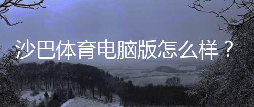 沙巴体育电脑版怎么样?安装教程、功能体验与安全性全面评测