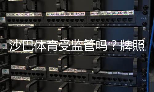 沙巴体育受监管吗?牌照来源、监管机构与平台安全性全面解析
