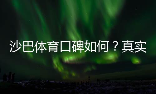 沙巴体育口碑如何?真实用户评价、平台安全性与提现体验全面解析