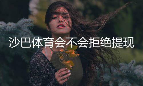 沙巴体育会不会拒绝提现？拒提原因解析、风控核查与快速解决攻略