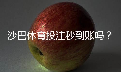 沙巴体育投注秒到账吗？提现到账时间、手续费与常见问题全解析