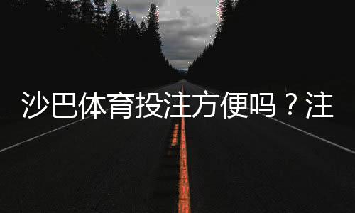 沙巴体育投注方便吗？注册、充值、投注与提款全流程实测解析