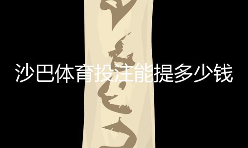 沙巴体育投注能提多少钱？提现额度、限额规则与到账时间全解析