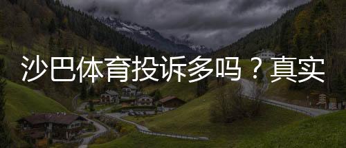 沙巴体育投诉多吗?真实用户反馈、常见问题与维权攻略