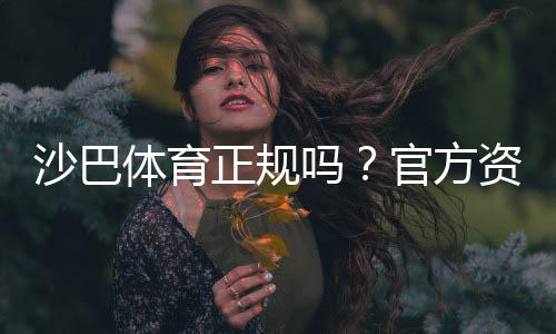 沙巴体育正规吗?官方资质、用户口碑与提款安全深度评测