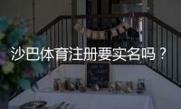 沙巴体育注册要实名吗？实名认证流程、必要性与常见问题快速解答