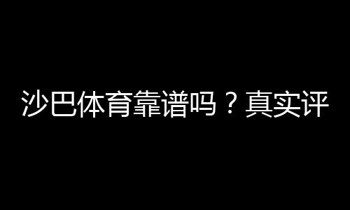 沙巴体育靠谱吗？真实评测：安全性、赔率与提款体验全面解析