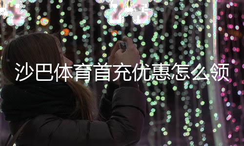 沙巴体育首充优惠怎么领取?新手攻略、礼金规则与注意事项详解
