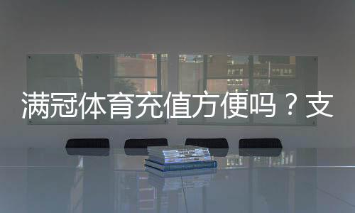 满冠体育充值方便吗?支付渠道、到账速度与安全性全面解析