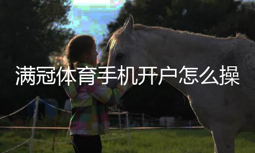 满冠体育手机开户怎么操作？新手注册流程、身份验证与安全注意事项