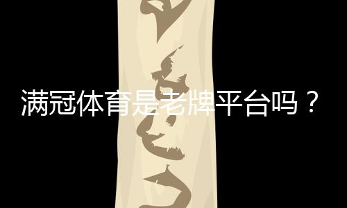 满冠体育是老牌平台吗?平台背景、资质与用户口碑全方位解析